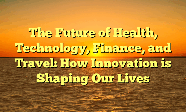 The Future of Health, Technology, Finance, and Travel: How Innovation is Shaping Our Lives