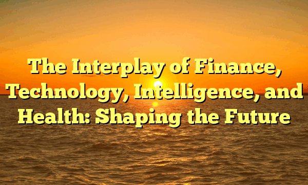 The Interplay of Finance, Technology, Intelligence, and Health: Shaping the Future