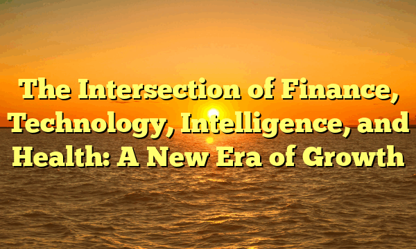 The Intersection of Finance, Technology, Intelligence, and Health: A New Era of Growth