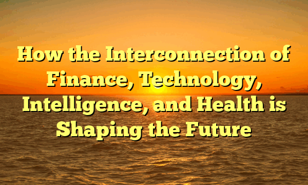 How the Interconnection of Finance, Technology, Intelligence, and Health is Shaping the Future How the Interconnection of Finance, Technology, Intelligence, and Health is Shaping the Future