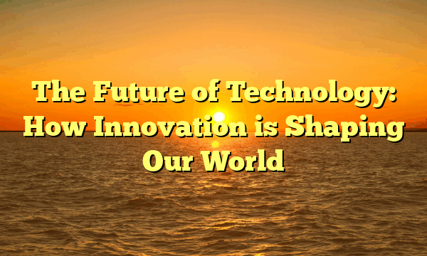 The Future of Technology: How Innovation is Shaping Our World