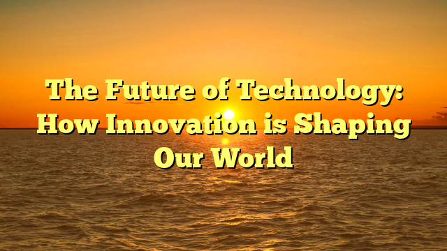 The Future of Technology: How Innovation is Shaping Our World
