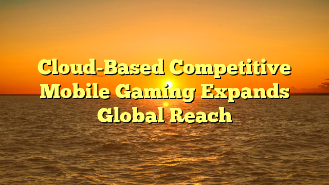 Cloud-Based Competitive Mobile Gaming Expands Global Reach
