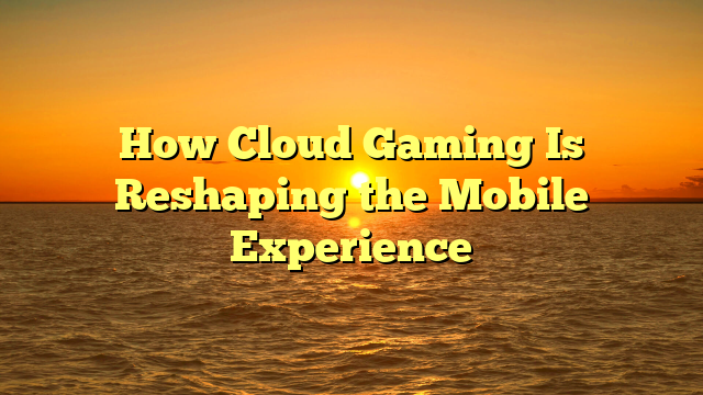 How Cloud Gaming Is Reshaping the Mobile Experience