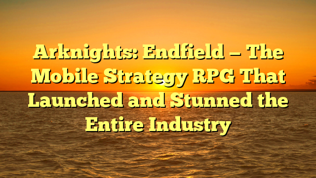 Arknights: Endfield — The Mobile Strategy RPG That Launched and Stunned the Entire Industry