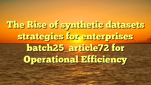 The Rise of synthetic datasets strategies for enterprises batch25_article72 for Operational Efficiency
